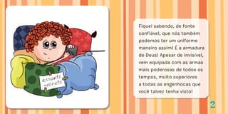 22
Fiquei sabendo, de fonte
confiável, que nós também
podemos ter um uniforme
maneiro assim! É a armadura
de Deus! Apesar de invisível,
vem equipada com as armas
mais poderosas de todos os
tempos, muito superiores
a todas as engenhocas que
você talvez tenha visto!
assunto
secreto
 