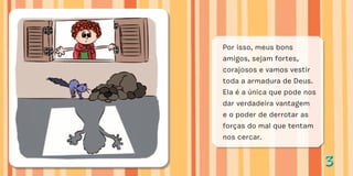 33
Por isso, meus bons
amigos, sejam fortes,
corajosos e vamos vestir
toda a armadura de Deus.
Ela é a única que pode nos
dar verdadeira vantagem
e o poder de derrotar as
forças do mal que tentam
nos cercar.
 
