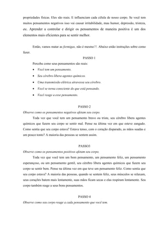 propriedades físicas. Eles são reais. E influenciam cada célula de nosso corpo. Se você tem
muitos pensamentos negativos isso vai causar irritabilidade, mau humor, depressão, tristeza,
etc. Aprender a controlar e dirigir os pensamentos de maneira positiva é um dos
elementos mais eficientes para se sentir melhor.
Então, vamos matar as formigas, não é mesmo?!. Abaixo estão instruções sobre como
fazer.
PASSO 1
Perceba como seus pensamentos são reais:
• Você tem um pensamento.
• Seu cérebro libera agentes químicos.
• Uma transmissão elétrica atravessa seu cérebro.
• Você se torna consciente do que está pensando.
• Você reage a esse pensamento.
PASSO 2
Observe como os pensamentos negativos afetam seu corpo.
Toda vez que você tem um pensamento bravo ou triste, seu cérebro libera agentes
químicos que fazem seu corpo se sentir mal. Pense na última vez em que esteve zangado.
Como sentia que seu corpo estava? Estava tenso, com o coração disparado, as mãos suadas e
um pouco tonto? A maioria das pessoas se sentem assim.
PASSO3
Observe como os pensamentos positivos afetam seu corpo.
Toda vez que você tem um bom pensamento, um pensamento feliz, um pensamento
esperançoso, ou um pensamento gentil, seu cérebro libera agentes químicos que fazem seu
corpo se sentir bem. Pense na última vez em que teve um pensamento feliz. Como sentia que
seu corpo estava? A maioria das pessoas, quando se sentem feliz, seus músculos se relaxam,
seus corações batem mais lentamente, suas mãos ficam secas e elas respiram lentamente. Seu
corpo também reage a seus bons pensamentos.
PASSO 4
Observe como seu corpo reage a cada pensamento que você tem.
 