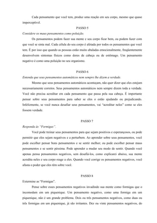 Cada pensamento que você tem, produz uma reação em seu corpo, mesmo que quase
imperceptível.
PASSO 5
Considere os maus pensamentos como poluição.
Os pensamentos podem fazer sua mente e seu corpo ficar bem, ou podem fazer com
que você se sinta mal. Cada célula do seu corpo é afetada por todos os pensamentos que você
tem. É por isso que quando as pessoas estão muito abaladas emocionalmente, freqüentemente
desenvolvem sintomas físicos como dores de cabeça ou de estômago. Um pensamento
negativo é como uma poluição no seu organismo.
PASSO 6
Entenda que seus pensamentos automáticos nem sempre lhe dizem a verdade.
Mesmo que seus pensamentos automáticos aconteçam, não quer dizer que eles estejam
necessariamente corretos. Seus pensamentos automáticos nem sempre dizem toda a verdade.
Você não precisa acreditar em cada pensamento que passa pela sua cabeça. É importante
pensar sobre seus pensamentos para saber se eles o estão ajudando ou prejudicando.
Infelizmente, se você nunca desafiar seus pensamentos, vai “acreditar neles” como se eles
fossem verdade.
PASSO 7
Responda às “Formigas”.
Você pode treinar seus pensamentos para que sejam positivos e esperançosos, ou pode
permitir que eles sejam negativos e a perturbem. Ao aprender sobre seus pensamentos, você
pode escolher pensar bons pensamentos e se sentir melhor; ou pode escolher pensar maus
pensamentos e se sentir péssima. Pode aprender a mudar seu modo de sentir. Quando você
apenas pensa pensamentos negativos, sem desafiá-los, como explicarei abaixo, sua mente
acredita neles e seu corpo reage a eles. Quando você corrige os pensamentos negativos, você
afasta o poder que eles têm sobre você.
PASSO 8
Extermine as “Formigas”.
Pense sobre esses pensamentos negativos invadindo sua mente como formigas que o
incomodam em um piquenique. Um pensamento negativo, como uma formiga em um
piquenique, não é um grande problema. Dois ou três pensamentos negativos, como duas ou
três formigas em um piquenique, já são irritantes. Dez ou vinte pensamentos negativos, do
 