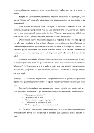 mesmo modo que dez ou vinte formigas em um piquenique, podem fazer você se levantar e ir
embora.
Sempre que você observar pensamentos negativos automáticos ou “Formigas”, você
precisa “esmagá-los”, senão eles vão estragar seus relacionamentos, sua auto-estima e seu
poder pessoal.
Uma maneira de esmagar essas “Formigas” é anotá-las e responder a elas. Por
exemplo, se você se pegar pensando “Eu não vou conseguir fazer isto”, escreva isso. Depois
escreva uma coisa racional, alguma coisa do tipo: “Algumas vezes poderá ser difícil, mas
cada vez que eu fizer, vai ficando mais fácil e em breve estarei conseguindo.”
Quando você escreve pensamentos negativos e responde a eles, você tira o poder
que eles tem e se ajuda a ficar melhor. Algumas pessoas dizem que têm dificuldade em
responder aos pensamentos negativos porque sentem que estão mentindo para si mesmas. Elas
acreditam que os pensamentos que passam por suas mentes são a verdade. Lembre-se: os
pensamentos, às vezes mentem para você. É importante conferi-los antes de ir acreditando
neles!
Aqui estão nove modos diferentes de seus pensamentos mentirem para você, fazendo
as situações parecerem piores do que realmente são. Pense neles com espécies diferentes de
“Formigas”. Você vai começar a tirar delas o poder que elas têm sobre você. Algumas
são vermelhas, porque elas são particularmente prejudiciais. Extermine as formigas sempre
que uma surgir.
“Formiga 1” : Pensamento sempre/nunca. Este pensamento ocorre quando você pensa que
alguma coisa que aconteceu vai “sempre” se repetir, ou que você “nunca” vai conseguir o que
quer.
Palavras do tipo tudo ou nada, como sempre, nunca, ninguém todo mundo, toda vez,
tudo, geralmente estão erradas. Aqui estão alguns exemplos do pensamento “sempre/nunca”:
• “Ele sempre me diminui.”
• “Ninguém gosta de mim.”
• “Eu nunca vou conseguir o que quero.”
• “Todo mundo se aproveita de mim.”
• “Toda vez que isto acontece me sinto mal.”
As “Formigas” sempre/nunca são muito comuns. Se você se pegar pensando nesses
termos absoluto, pare e faça-se lembrar de exemplos que negam essa atitude de tudo-ou-
nada.
 
