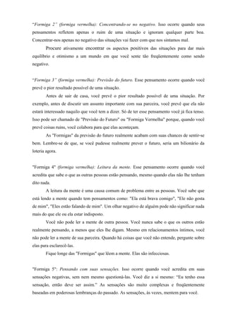 “Formiga 2” (formiga vermelha): Concentrando-se no negativo. Isso ocorre quando seus
pensamentos refletem apenas o ruim de uma situação e ignoram qualquer parte boa.
Concentrar-nos apenas no negativo das situações vai fazer com que nos sintamos mal.
Procure ativamente encontrar os aspectos positivos das situações para dar mais
equilíbrio e otimismo a um mundo em que você sente tão freqüentemente como sendo
negativo.
“Formiga 3” (formiga vermelha): Previsão do futuro. Esse pensamento ocorre quando você
prevê o pior resultado possível de uma situação.
Antes de sair de casa, você prevê o pior resultado possível de uma situação. Por
exemplo, antes de discutir um assunto importante com sua parceira, você prevê que ela não
estará interessado naquilo que você tem a dizer. Só de ter esse pensamento você já fica tenso.
Isso pode ser chamado de "Previsão do Futuro" ou "Formiga Vermelha" porque, quando você
prevê coisas ruins, você colabora para que elas aconteçam.
As "Formigas" da previsão do futuro realmente acabam com suas chances de sentir-se
bem. Lembre-se de que, se você pudesse realmente prever o futuro, seria um bilionário da
loteria agora.
"Formiga 4" (formiga vermelha): Leitura da mente. Esse pensamento ocorre quando você
acredita que sabe o que as outras pessoas estão pensando, mesmo quando elas não lhe tenham
dito nada.
A leitura da mente é uma causa comum de problema entre as pessoas. Você sabe que
está lendo a mente quando tem pensamentos como: "Ela está brava comigo", "Ele não gosta
de mim", "Eles estão falando de mim". Um olhar negativo de alguém pode não significar nada
mais do que ele ou ela estar indisposto.
Você não pode ler a mente de outra pessoa. Você nunca sabe o que os outros estão
realmente pensando, a menos que eles lhe digam. Mesmo em relacionamentos íntimos, você
não pode ler a mente de sua parceira. Quando há coisas que você não entende, pergunte sobre
elas para esclarecê-las.
Fique longe das "Formigas" que lêem a mente. Elas são infecciosas.
"Formiga 5": Pensando com suas sensações. Isso ocorre quando você acredita em suas
sensações negativas, sem nem mesmo questioná-las. Você diz a si mesmo: “Eu tenho essa
sensação, então deve ser assim.” As sensações são muito complexas e freqüentemente
baseadas em poderosas lembranças do passado. As sensações, às vezes, mentem para você.
 