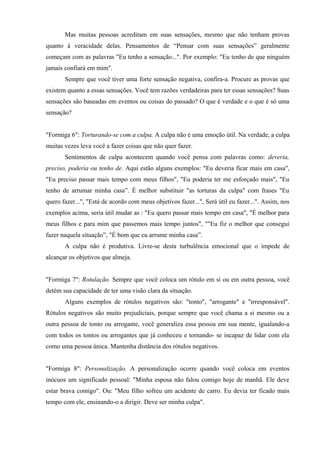 Mas muitas pessoas acreditam em suas sensações, mesmo que não tenham provas
quanto à veracidade delas. Pensamentos de “Pensar com suas sensações” geralmente
começam com as palavras "Eu tenho a sensação...". Por exemplo: "Eu tenho de que ninguém
jamais confiará em mim".
Sempre que você tiver uma forte sensação negativa, confira-a. Procure as provas que
existem quanto a essas sensações. Você tem razões verdadeiras para ter essas sensações? Suas
sensações são baseadas em eventos ou coisas do passado? O que é verdade e o que é só uma
sensação?
"Formiga 6": Torturando-se com a culpa. A culpa não é uma emoção útil. Na verdade, a culpa
muitas vezes leva você a fazer coisas que não quer fazer.
Sentimentos de culpa acontecem quando você pensa com palavras como: deveria,
preciso, poderia ou tenho de. Aqui estão alguns exemplos: "Eu deveria ficar mais em casa",
"Eu preciso passar mais tempo com meus filhos", "Eu poderia ter me esforçado mais", "Eu
tenho de arrumar minha casa”. É melhor substituir "as torturas da culpa" com frases "Eu
quero fazer...", "Está de acordo com meus objetivos fazer...", Será útil eu fazer...". Assim, nos
exemplos acima, seria útil mudar as : "Eu quero passar mais tempo em casa", "É melhor para
meus filhos e para mim que passemos mais tempo juntos", ""Eu fiz o melhor que consegui
fazer naquela situação”, "É bom que eu arrume minha casa”.
A culpa não é produtiva. Livre-se desta turbulência emocional que o impede de
alcançar os objetivos que almeja.
"Formiga 7": Rotulação. Sempre que você coloca um rótulo em si ou em outra pessoa, você
detém sua capacidade de ter uma visão clara da situação.
Alguns exemplos de rótulos negativos são: "tonto", "arrogante" e "irresponsável".
Rótulos negativos são muito prejudiciais, porque sempre que você chama a si mesmo ou a
outra pessoa de tonto ou arrogante, você generaliza essa pessoa em sua mente, igualando-a
com todos os tontos ou arrogantes que já conheceu e tornando- se incapaz de lidar com ela
como uma pessoa única. Mantenha distância dos rótulos negativos.
"Formiga 8": Personalização. A personalização ocorre quando você coloca em eventos
inócuos um significado pessoal: "Minha esposa não falou comigo hoje de manhã. Ele deve
estar brava comigo". Ou: "Meu filho sofreu um acidente de carro. Eu devia ter ficado mais
tempo com ele, ensinando-o a dirigir. Deve ser minha culpa".
 