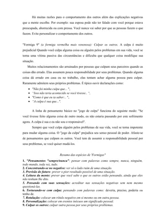 Há muitas razões para o comportamento dos outros além das explicações negativas
que a mente escolhe. Por exemplo: sua esposa pode não ter falado com você porque estava
preocupada, aborrecida ou com pressa. Você nunca vai saber por que as pessoas fazem o que
fazem. Evite personalizar o comportamento dos outros.
"Formiga 9" (a formiga vermelha mais venenosa): Culpar os outros. A culpa é muito
prejudicial Quando você culpa alguma coisa ou alguém pelos problemas em sua vida, você se
torna uma vítima passiva das circunstâncias e dificulta que qualquer coisa modifique sua
situação.
Muitos relacionamentos são arruinados por pessoas que culpam seus parceiros quando as
coisas dão errado. Elas assumem pouca responsabilidade por seus problemas. Quando alguma
coisa dá errado em casa ou no trabalho, elas tentam achar alguma pessoa para culpar.
Raramente admitem seus próprios problemas. É típico ouvir declarações como:
• "Não foi minha culpa que... ",
• “Isso não teria acontecido se você tivesse.. “,
• "Como é que eu ia saber:.. ",
• “A culpa é sua que...".
A linha de pensamento básico no "jogo de culpa" funciona do seguinte modo: "Se
você tivesse feito alguma coisa de outro modo, eu não estaria passando por este sofrimento
agora. A culpa é sua e eu não sou o responsável".
Sempre que você culpa alguém pelos problemas de sua vida, você se torna impotente
para mudar alguma coisa. O "jogo da culpa" prejudica seu senso pessoal de poder. Afaste-se
de pensamentos que culpam os outros. Você tem de assumir a responsabilidade pessoal por
seus problemas, se você quiser mudá-los.
Resumo das espécies de 'Formigas"
1. "Pensamentos "sempre/nunca”: pensar com palavras como sempre, nunca, ninguém,
todo mundo, toda vez, tudo.
2. Concentrando-se no negativo: ver só o lado ruim de uma situação.
3. Previsão do futuro: prever o pior resultado possível de uma situação.
4. Leitura da mente: prever que você sabe o que os outros estão pensando, ainda que eles
não tenham lhe dito.
5. Pensando com suas sensações: acreditar nas sensações negativas sem nem mesmo
questioná-las.
6. Torturando-se com culpa: pensando com palavras como: deveria, preciso, poderia ou
tenho de.
7. Rotulação: colocar um rótulo negativo em si mesmo ou em outra pessoa.
8. Personalização: colocar em eventos inócuos um significado pessoal.
9. Culpar os outros: culpar outra pessoa por seus próprios problemas.
 