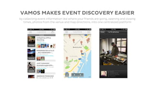 VAMOS MAKES EVENT DISCOVERY EASIER
by collecting event information like where your friends are going, opening and closing
   times, photos from the venue and map directions, into one centralized platform
 