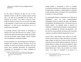 menos aún una ilusión, sino una realidad humana
profunda.14
Es muy sabia la afirmación de Morin de que el amor
pertenece al orden, no sólo de lo corporal y sexual, sino del
mito, y por tanto de la profundidad del ser humano: “No
podemos vivir sin mitos, - dice Morin- y entre los «mitos»
incluiré la creencia en el amor, que es uno de los más nobles
y más poderosos, y quizá el único mito al que deberíamos
adherimos. Y no sólo el amor interindividual, sino en un
sentido mucho más amplio15
La psicología profunda puede iluminar la antropología al
decirnos que la otra cara del amor es la muerte, y que la
vivencia de la carencia de amor la trae consigo. Esto lo saben
muy bien los jóvenes cuando escogen caminos erráticos
como la drogadicción o las bandas mortales.
El amor finalmente, es lo más profundamente humanizante y
realizador de la existencia humana. De hecho, el amor es
universal, en cuanto que la persona es apertura y por esta
misma razón, capacidad permanente de trascendencia,
incapacidad de circunscribirse en límites, posibilidad de
14 MORIN E. Complejo de Amor, en Gazeta de Antropología, No
14, 1998. www.ugr.es/~pwlac/G14_01Edgar_Morin.html,
Tomado el 29 de Abril de 2010.
15 Ibid.
entrega gratuita e incondicional a otros. Lo perciben
enormemente los jóvenes en la medida en que van superando
la adolescencia y empiezan a comprometerse con proyectos
de alto contenido social y humanitario. Es lo que admiramos
en Gandhi y en Teresa de Calcuta.
Hoy descubrimos también la importancia de la “Ética de la
hospitalidad”16
como una razón fundamentalmente
antropológica, frente a la exclusión del pobre, del emigrante,
del desplazado, del radicalmente otro. Y es porque el amor es
también gratuito. “La gratuidad exige la ausencia de
condiciones. Yo amo a la persona porque sí, porque descubro
en ella una posibilidad de comunión que expansiona”. De
otro modo no se ama realmente a la persona sino lo que tiene
o aparece, y se pierde la relación interpersonal, el tu a tu. 17
El amor hace a cada persona única, aunque no la única.
Primero se ama a todos y a todas, sobre todo en la juventud,
luego se llega a la opción por el único, la única. El amor ha
madurado para una opción capaz de compromiso. El amor es
también fecundo y creativo. Su primera fecundidad es “hacer
al otro en cuanto otro”, darle consistencia en cuanto amado.
Gabriel Marcel decía: “Amar a otro es decirle: tu no morirás
nunca”. Yo te hago a ti amándote, tú me haces a mí
16 DANIEL INNERARITY, Quinteto, Barcelona, 2008.
17 CARRASQUILLA, F. Doc. Cit.
 