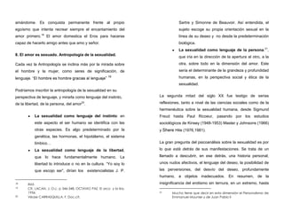 amándome. Es conquista permanente frente al propio
egoísmo que intenta recrear siempre el encantamiento del
amor primero.18
El amor domestica el Eros para hacerse
capaz de hacerlo amigo antes que amo y señor.
8. El amor es sexuado. Antropología de la sexualidad.
Cada vez la Antropología se inclina más por la mirada sobre
el hombre y la mujer, como seres de significación, de
lenguaje. ” 19
Podríamos inscribir la antropología de la sexualidad en su
perspectiva de lenguaje, y mirarla como lenguaje del instinto,
de la libertad, de la persona, del amor20
.
La sexualidad como lenguaje del instinto: en
este aspecto el ser humano se identifica con las
otras especies. Es algo predeterminado por la
genética, las hormonas, el hipotálamo, el sistema
límbico…
La sexualidad como lenguaje de la libertad,
que lo hace fundamentalmente humano. La
libertad lo introduce o no en la cultura. “Yo soy lo
que escojo ser”, dirían los existencialistas J. P.
18 Ibid.
19 Cfr. LACAN, J. O.c. p 346-348. OCTAVIO PAZ, El arco y la lira,
1956.
20 Véase CARRASQUILLA, F. Doc.cit.
Sartre y Simonne de Beauvoir. Así entendida, el
sujeto escoge su propia orientación sexual en la
línea de su deseo y no desde la predeterminación
biológica.
La sexualidad como lenguaje de la persona.21
,
que iría en la dirección de la apertura al otro, a la
otra, sobre todo en la dimensión del amor. Este
sería el determinante de la grandeza y profundidad
humanas, en la perspectiva social y ética de la
sexualidad.
La segunda mitad del siglo XX fue testigo de serias
reflexiones, tanto a nivel de las ciencias sociales como de la
hermenéutica sobre la sexualidad humana, desde Sigmund
Freud hasta Paul Ricoeur, pasando por los estudios
sociológicos de Kinsey (1948-1953) Master y Johnsons (1966)
y Shere Hite (1976,1981).
La gran pregunta del psicoanálisis sobre la sexualidad es por
lo que está detrás de sus manifestaciones. Se trata de un
llamado a descubrir, en ese detrás, una historia personal,
unos nudos afectivos, el lenguaje del deseo, la posibilidad de
las perversiones, del desvío del deseo, profundamente
humano, a objetos inadecuados. En resumen, de la
insignificancia del erotismo sin ternura, en un extremo, hasta
21 Mucho tiene que decir en esta dimensión el Personalismo de
Emmanuel Mounier y de Juan Pablo II
 