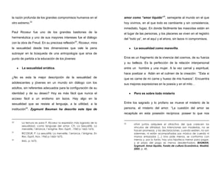la razón profunda de los grandes compromisos humanos en el
otro extremo.22
Paul Ricoeur fue uno de los grandes bastiones de la
hermenéutica y uno de sus mayores intereses fue el diálogo
con la obra de Freud. En su preciosa reflexión23
, Ricoeur, mira
la sexualidad desde tres dimensiones que vale la pena
subrayar en la búsqueda de una antropología que sirva de
punto de partida a la educación de los jóvenes:
La sexualidad errática.
¿No es esta la mejor descripción de la sexualidad de
adolescentes y jóvenes en un mundo sin diálogo con los
adultos, sin referentes adecuados para la configuración de su
identidad y de su deseo? Hoy es más fácil que nunca el
acceso fácil a un erotismo sin lazos. Hay algo en la
sexualidad que se resiste al lenguaje, a la utilidad, a la
institución24
. Zygmunt Bauman ha descrito este tipo de
22 La ternura es para P. Ricoeur la expresión más lograda de la
sexualidad, como lenguaje del amor. Cfr. La Sexualité. La
merveille, l´érrance, l´enigme. Rev. Esprit, ,1960 p 1665-1676.
23
RICOEUR, P. La sexualité, La merveille, l´errance, l´énigme. En
Rev. Esprit, Nov. 1960 p 1665-1675.
24
Ibid., p 1675.
amor como “amor líquido”25
, semejante al mundo en el que
hoy vivimos, en el que todo es cambiante y sin consistencia,
inmediato, fugaz. En donde fácilmente las mascotas están en
el lugar de las personas, y los placeres se viven en el registro
del “todo ya”, en el aquí y el ahora, sin lazos ni compromisos.
La sexualidad como maravilla.
Eros es un fragmento de la vivencia del cosmos, de su fuerza
y su belleza. Es la perfección de la relación interpersonal
entre un hombre y una mujer. A la vez carnal y espiritual,
hace poetizar a Adán en el culmen de la creación: ´”Esta si
que es carne de mi carne y hueso de mis huesos”. Encuentra
sus mejores expresiones en la poesía y en el mito…
Pero es sobre todo misterio
Entre los sagrado y lo profano se mueve el misterio de la
persona, el misterio del amor. “La cuestión del amor se
recapitula en esta posesión recíproca: poseer lo que nos
25 «Vivir juntos adquiere el atractivo del que carecen los
vínculos de afinidad. Sus intenciones son modestas, no se
hacen promesas, y las declaraciones, cuando existen, no son
solemnes, ni están acompañadas por música de cuerda ni
manos enlazadas (…) Uno pide menos, se conforma con
menos y, por lo tanto, hay una hipoteca menor para pagar,
y el plazo del pago es menos desalentador». BAUMAN,
Zygmunt. Amor líquido, Fondo de cultura Económica, Madrid,
2005, p. 48.
 