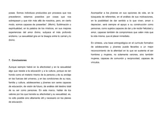 posee. Somos individuos producidos por procesos que nos
precedieron; estamos poseídos por cosas que nos
sobrepasan y que irán más allá de nosotros, pero, en cierto
modo, somos capaces de poseerlas”. (Morin). Sublimación o
espiritualidad, en la palabra de los místicos, en sus mejores
experiencias del amor divino, subyace el más profundo
erotismo. La sexualidad gira en la bisagra entre lo carnal y lo
divino.
7. Conclusiones
Aunque siempre habrá en la afectividad y en la sexualidad
algo que resiste a la educación y a la cultura, porque es tan
hondo como el misterio mismo de la persona y de su anclaje
en las fuerzas del universo, y en las condiciones de su raza,
familia y cultura, adolescentes y jóvenes son seres capaces
de educación, de visión de futuro, de análisis del destino total
de su ser como personas. En este marco, hablar de los
valores por los que transita su afectividad y su sexualidad, es,
no sólo posible sino altamente útil y necesario en los planes
de educación.
Acompañar a los jóvenes en sus opciones de vida, en la
búsqueda de referentes, en el análisis de sus motivaciones,
en la posibilidad de dar sentido a lo que viven, aman o
deprecian, será siempre el apoyo a su construcción como
personas, como sujetos capaces de dar y de recibir felicidad y
amor, capaces también de compromisos que valen más que
la vida misma, que el placer inmediato.
En síntesis, una base antropológica en el currículo formativo
de adolescentes y jóvenes puede llevarlos a un mejor
reconocimiento de la alteridad en la que se sustenta el ser
hombres y mujeres, no solamente varones, sino también
mujeres, capaces de comunión y reciprocidad, capaces de
vínculos.
 