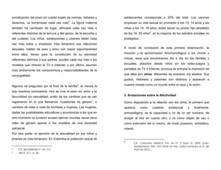 socialización del joven en cuanto sujeto de normas, deberes y
derechos, va borrándose cada vez más4
. La figura materna
también ha cambiado de lugar, afincada cada vez más a
referentes distintos de la ternura y del apoyo, de la escucha y
del cuidado. Los niños, adolescentes y jóvenes están cada
vez más solos y empiezan más temprano sus relaciones
sexuales, hablan de sexo y amor con mayor espontaneidad
entre ellos, tienen para la constitución de su identidad
referentes distintos a sus padres, acuden cada vez más a los
modelos que ofrecen la TV e Internet, y por último, asumen
más tardíamente los compromisos y responsabilidades de la
conyugalidad.
Algunos se preguntan por el final de la familia5
, al menos la
que nosotros conocemos. Hoy se vive el sexo sin amor y la
fecundidad sin sexualidad, amén de los cambios que se van
registrando en lo que llamamos “cuestiones de género”, o
cambios de roles a nivel de hombres y mujeres. Las mujeres,
dadas las posibilidades educativas y económicas a las que en
otro momento no tuvieron acceso ejercen muchas veces otros
roles de género ajenos a los modelos de una sociedad
patriarcal.
Por otra parte, el ejercicio de la sexualidad en los niños y
jóvenes es más temprano. En Colombia la población actual de
4 Cfr. BELDERRAIN P. Art. Cit.
5 BECK, O.c. p. 36.
adolescentes corresponde a 20% del total. Los varones
empiezan su vida sexual en promedio a los 13, 14 años y las
niñas a los 14. 18 años; éstas tienen su primer hijo alrededor
de los 16. 20 años6
, en la mayoría de los estratos sociales no
protegidos.
A modo de conclusión de esta primera observación, la
intuición y la aproximación fenomenológica a los chicos y
chicas, esos que encontramos día a día en las familias y
escuelas, absortos desde niños en los video-juegos y
pantallas de TV e Internet, provoca de entrada la impresión de
que ellos son otros, diferentes de nosotros, los adultos. Sus
gustos, intereses y pasiones son distintos y aparecen a
nuestra mirada como un mundo entre el caos y la razón.
3. Anotaciones sobre la Afectividad
Como disposición a la relación con los otros, lo primero que
aparece como cuestión existencial y finalmente,
antropológica, es la capacidad o no de un ser humano, de
acoger al otro en cuanto otro, y no como objeto de uso o
como extensión del sí mismo, de modo posesivo, simbiótico,
infantil.
6
Cfr. Colombia Médica Vol. 36 Nº 3 (Supl 2), 2005 (Julio-
Septiembre). ISSN 1657-9534 On line Datos tomados el 21 de
Abril de 2010,
 