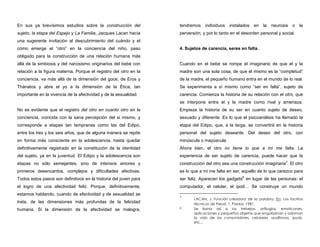 En sus ya brevísimos estudios sobre la construcción del
sujeto, la etapa del Espejo y La Familia, Jacques Lacan hacía
una sugerente invitación al descubrimiento del cuándo y el
cómo emerge el “otro” en la conciencia del niño, paso
obligado para la construcción de una relación humana más
allá de la simbiosis y del narcisismo originarios del bebé con
relación a la figura materna. Porque el registro del otro en la
conciencia, va más allá de la dimensión del goce, de Eros y
Thánatos y abre el yo a la dimensión de la Ética, tan
importante en la vivencia de la afectividad y de la sexualidad.
No es evidente que el registro del otro en cuanto otro en la
conciencia, coincida con la sana percepción del si mismo, y
corresponde a etapas tan tempranas como las del Edipo,
entre los tres y los seis años, que de alguna manera se repite
en forma más consciente en la adolescencia, hasta quedar
definitivamente registrado en la constitución de la identidad
del sujeto, ya en la juventud. El Edipo y la adolescencia son
etapas no sólo semejantes, sino de intensos amores y
primeros desencantos, complejos y dificultades afectivas.
Todos estos pasos son definitivos en la historia del joven para
el logro de una afectividad feliz. Porque, definitivamente,
estamos hablando, cuando de afectividad y de sexualidad se
trata, de las dimensiones más profundas de la felicidad
humana. Si la dimensión de la afectividad se malogra,
tendremos individuos instalados en la neurosis o la
perversión, y por lo tanto en el desorden personal y social.
4. Sujetos de carencia, seres en falta.
Cuando en el bebé se rompe el imaginario de que el y la
madre son una sola cosa, de que él mismo es la “completud”
de la madre, el pequeño humano entra en el mundo de lo real.
Se experimenta a sí mismo como “ser en falta”, sujeto de
carencia. Comienza la historia de su relación con el otro, que
se interpone entre el y la madre como rival y amenaza.
Empieza la historia de su ser en cuanto sujeto de deseo,
sexuado y diferente. Es lo que el psicoanálisis ha llamado la
etapa del Edipo, que, a la larga, se convertirá en la historia
personal del sujeto deseante. Del deseo del otro, con
minúscula o mayúscula.
Ahora bien, el otro no tiene lo que a mí me falta. La
experiencia de ser sujeto de carencia, puede hacer que la
construcción del otro sea una construcción imaginaria7
. El otro
es lo que a mi me falta en ser, aquello de lo que carezco para
ser feliz. Aparecen los gadgets8
en lugar de las personas: el
computador, el celular, el ipod… Se construye un mundo
7
LACAN, J. Función creadora de la palabra. En: Los Escritos
técnicos de Freud, 1, Paidos, 1981.
8 Se llama así a los trebejos, artilugios, emoticones,
aplicaciones y pequeños objetos que engolosinan y adornan
la vida de los consumidores, celulares, audífonos, ipods,
etc…
 