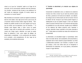 virtual, en el que los “contactos” están en el lugar de la
comunión, de la comunicación auténtica entre las personas.
Los vínculos humanos le dan el paso a una existencia “en
red” hecha de relaciones virtuales. El mundo interior se
convierte en un mundo “líquido”.9
Más dramática es la situación cuando se registra la existencia
del otro como objeto, cosa, algo que se come, que se usa, útil
o funcional, incluso la misma madre, luego los demás… Pero
también es posible concebir al otro como alguien que me da,
que me recibe, que me abandona, que me amenaza…10
. O
también como alguien ideal, a quien nunca se puede
alcanzar. Largo será el recorrido para encontrar al otro en
cuanto otro, amigo, igual y diferente, con quien se puede
llevar la existencia a dos, como sujeto de diálogo, de
reciprocidad y complicidad, en la construcción del nosotros
de la amistad y del compañerismo. El otro, base de la
sociedad y de la auténtica democracia.
9 Cfr. BAUMAN, Zygmund. El amor liquido…
10 CARRASQUILLA, F. Trascripción directa de la grabación y
notas tomadas por Luz Stella Múnera L., en las conferencias
realizadas en el Colegio de La Enseñanza, Medellín, Junio 20
a 24 de 1994. (80 págs).
5. También la afectividad y la relación son objetos de
aprendizaje
Comprender la afectividad como un radical de la existencia
humana nos invita a tomar muy en serio los primeros pasos
de niños y jóvenes en el mundo de la relación, una relación,
tan antigua como el mismo hecho de venir al mundo, fruto de
la relación de dos. Aunque lo que menos puede imaginar un
adolescente es que sus padres tengan o vivan una relación
coital. Es preciso entonces traer a la conciencia del educando
la posibilidad de una vida amorosa, aquello que la UNESCO
en los objetivos del milenio proponía como “aprender a
conocer, aprender a hacer, aprender a vivir juntos, aprender a
ser”11
. Estas deben ser también las metas de la educación de
la afectividad.
La afectividad y la sexualidad exigen un aprendizaje, sobre
todo en el orden del ser, de la autoestima, del conocimiento y
aceptación del sí mismo desde la propia identidad. Los niños
y adolescentes aprenden a ser hombres o mujeres no solo
por ensayo y error sino sobre todo por la escogencia e
identificación de referentes, en la que padres y educadores
ocupan un lugar definitivo.
11
DELORS, JACQUES. Informe a la UNESCO, Educación para el
siglo XXI. La Educación encierra un tesoro, UNESCO, 1966.
 