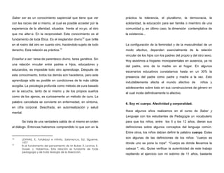 Saber ser es un conocimiento sapiencial que tiene que ver
con las raíces del sí mismo, al cual es posible acceder por la
experiencia de la alteridad, situados frente al no-yo, al otro
que me alter-a. En la reciprocidad. Este conocimiento es el
fundamento de toda Ética. Es el resplandor divino12
que brilla
en el rostro del otro en cuanto otro, haciéndolo sujeto de todo
derecho. Esta relación es práctica.13
Enseñar a ser: tarea de parentesco divino, tarea genética. Sin
una relación vincular entre padres e hijos, educadores y
educandos, es imposible todo otro aprendizaje. Después de
este conocimiento, todos los demás son hacederos, pero este
aprendizaje sólo es posible en condiciones de la más cálida
acogida. La psicología profunda como método de cura basado
en la escucha, tanto de sí mismo y de los propios sueños
como de los ajenos, es curiosamente un método de cura. La
palabra cancelada se convierte en enfermedad, en síntoma,
en cifra corporal. Descifrada, en autorrealización y salud
mental.
Se trata de una verdadera salida de sí mismo en orden
al diálogo. Entonces habremos comprendido lo que son en la
12 LEVINAS, E. Totalidad e infinito. Salamanca, Ed. Sígueme,
1977
13
Es el fundamento del pensamiento de M. Buber, E. Levinas, E.
Dussel, J. Habermas. Esta relación es fundante de toda
pedagogía y de toda teología de la liberación.
práctica la tolerancia, el pluralismo, la democracia, la
solidaridad, la educación para ser familia o miembro de una
comunidad y, en último caso, la dimensión contemplativa de
la existencia...
La configuración de la feminidad y de la masculinidad de un
modo afectivo, dependen esencialmente de la relación
vincular de los hijos con los padres del propio y del otro sexo.
Hoy asistimos a hogares monoparentales en ausencia, ya no
del padre, sino de la madre en el hogar. En algunos
escenarios educativos constatamos hasta en un 30% la
presencia del padre como padre y madre a la vez. Esto
indudablemente afecta el mundo afectivo de niños y
adolescentes sobre todo en sus construcciones de género en
el cual incide definitivamente lo afectivo.
6. Soy mi cuerpo. Afectividad y corporalidad.
Hace algunos años realizamos en el curso de Saber y
Lenguaje con los estudiantes de Pedagogía un vocabulario
para que los niños, entre los 5 y los 12 años, dieran sus
definiciones sobre algunos conceptos del lenguaje común.
Entre otros, los niños debían definir la palabra cuerpo. Estas
son algunas de las definiciones de los niños: "cuerpo es
donde uno se pone la ropa". “Cuerpo es donde llevamos la
cabeza ", etc. Quise verificar la autenticidad de este trabajo
repitiendo el ejercicio con mi sobrino de 11 años, bastante
 