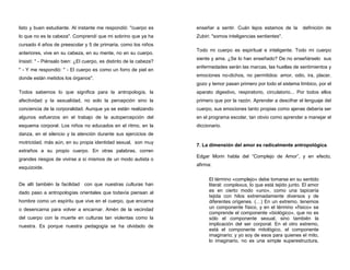 listo y buen estudiante. Al instante me respondió: "cuerpo es
lo que no es la cabeza". Comprendí que mi sobrino que ya ha
cursado 4 años de preescolar y 5 de primaria, como los niños
anteriores, vive en su cabeza, en su mente, no en su cuerpo.
Insistí: " - Piénsalo bien: ¿El cuerpo, es distinto de la cabeza?
" - Y me respondió: " - El cuerpo es como un forro de piel en
donde están metidos los órganos".
Todos sabemos lo que significa para la antropología, la
afectividad y la sexualidad, no solo la percepción sino la
conciencia de la corporalidad. Aunque ya se están realizando
algunos esfuerzos en el trabajo de la autopercepción del
esquema corporal. Los niños no educados en el ritmo, en la
danza, en el silencio y la atención durante sus ejercicios de
motricidad, más aún, en su propia identidad sexual, son muy
extraños a su propio cuerpo. En otras palabras, corren
grandes riesgos de vivirse a sí mismos de un modo autista o
esquizoide.
De allí también la facilidad con que nuestras culturas han
dado paso a antropologías orientales que todavía piensan al
hombre como un espíritu que vive en el cuerpo, que encarna
o desencarna para volver a encarnar. Amén de la vecindad
del cuerpo con la muerte en culturas tan violentas como la
nuestra. Es porque nuestra pedagogía se ha olvidado de
enseñar a sentir. Cuán lejos estamos de la definición de
Zubiri: "somos inteligencias sentientes".
Todo mi cuerpo es espiritual e inteligente. Todo mi cuerpo
siente y ama. ¿Se lo han enseñado? De no enseñárselo sus
enfermedades serán las marcas, las huellas de sentimientos y
emociones no-dichos, no permitidos: amor, odio, ira, placer,
gozo y temor pasan primero por todo el sistema límbico, por el
aparato digestivo, respiratorio, circulatorio... Por todos ellos
primero que por la razón. Aprender a descifrar el lenguaje del
cuerpo, sus emociones tanto propias como ajenas debería ser
en el programa escolar, tan obvio como aprender a manejar el
diccionario.
7. La dimensión del amor es radicalmente antropológica.
Edgar Morin habla del “Complejo de Amor”, y en efecto,
afirma:
El término «complejo» debe tomarse en su sentido
literal: complexus, lo que está tejido junto. El amor
es en cierto modo «uno», como una tapicería
tejida con hilos extremadamente diversos y de
diferentes orígenes. (…) En un extremo, tenemos
un componente físico, y en el término «físico» se
comprende el componente «biológico», que no es
sólo el componente sexual, sino también la
implicación del ser corporal. En el otro extremo,
está el componente mitológico, el componente
imaginario; y yo soy de esos para quienes el mito,
lo imaginario, no es una simple superestructura,
 