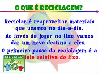 O que é reciclagem?

 Reciclar é reaproveitar materiais
     que usamos no dia-a-dia.
 Ao invés de jogar no lixo, vamos
   dar um novo destino a eles.
O primeiro passo da reciclagem é a
      coleta seletiva do lixo.
 