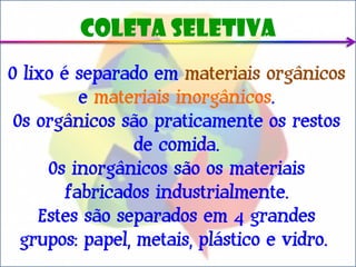 Coleta seletiva
O lixo é separado em materiais orgânicos
          e materiais inorgânicos.
 Os orgânicos são praticamente os restos
                 de comida.
     Os inorgânicos são os materiais
        fabricados industrialmente.
    Estes são separados em 4 grandes
  grupos: papel, metais, plástico e vidro.
 