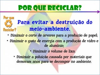 Por que reciclar?

      Para evitar a destruição do
          meio-ambiente.
 • Diminuir o corte de árvores para a produção de papel;
• Diminuir o gasto de energia com a produção de vidro e
                        de alumínio;
               • Diminuir o volume de lixo;
     • Diminuir a poluição causada por materiais que
       demoram anos para se decompor no ambiente.
 