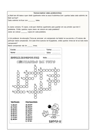 Vamos resolver estes probleminhas: 
a) Marli tem 48 balas e quer dividir igualmente entre os seus 8 sobrinhos.Com quantas balas cada sobrinho de 
Marli vai ficar? 
Cada sobrinho irá ficar com ________ balas. 
b) Joana comprou 15 copos, e ela quer dividi-los igualmente para guardar em seu armário que tem 3 
prateleiras. Então, quantos copos Joana vai colocar em cada prateleira? 
Joana vai colocar _______ copos em cada prateleira. 
c) Um professor de educação Física vai promover um campeonato de futebol na sua escola, e 72 alunos vão 
participar deste campeonato. Em cada time é preciso ter 8 jogadores, então quantos times vai ter ao todo neste 
campeonato? 
Neste campeonato vão ter ______ times. 
 