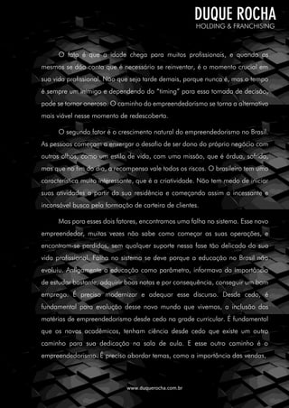 www.duquerocha.com.br
O fato é que a idade chega para muitos profissionais, e quando os
mesmos se dão conta que é necessário se reinventar, é o momento crucial em
sua vida profissional. Não que seja tarde demais, porque nunca é, mas o tempo
é sempre um inimigo e dependendo do “timing” para essa tomada de decisão,
pode se tornar oneroso. O caminho do empreendedorismo se torna a alternativa
mais viável nesse momento de redescoberta.
O segundo fator é o crescimento natural do empreendedorismo no Brasil.
As pessoas começam a enxergar o desafio de ser dono do próprio negócio com
outros olhos, como um estilo de vida, com uma missão, que é árdua, sofrida,
mas que no fim do dia, a recompensa vale todos os riscos. O brasileiro tem uma
característica muito interessante, que é a criatividade. Não tem medo de iniciar
suas atividades a partir da sua residência e começando assim a incessante e
incansável busca pela formação de carteira de clientes.
Mas para esses dois fatores, encontramos uma falha no sistema. Esse novo
empreendedor, muitas vezes não sabe como começar as suas operações, e
encontram-se perdidos, sem qualquer suporte nessa fase tão delicada da sua
vida profissional. Falha no sistema se deve porque a educação no Brasil não
evoluiu. Antigamente a educação como parâmetro, informava da importância
de estudar bastante, adquirir boas notas e por consequência, conseguir um bom
emprego. É preciso modernizar e adequar esse discurso. Desde cedo, é
fundamental para evolução desse novo mundo que vivemos, a inclusão das
matérias de empreendedorismo desde cedo na grade curricular. É fundamental
que os novos acadêmicos, tenham ciência desde cedo que existe um outro
caminho para sua dedicação na sala de aula. E esse outro caminho é o
empreendedorismo. É preciso abordar temas, como a importância das vendas,
 