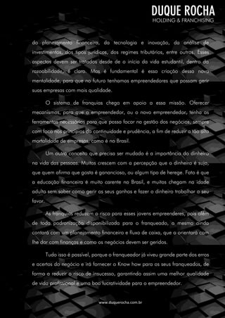 www.duquerocha.com.br
do planejamento financeiro, da tecnologia e inovação, da análise de
investimentos, dos tipos jurídicos, dos regimes tributários, entre outros. Esses
aspectos devem ser tratados desde de o início da vida estudantil, dentro da
razoabilidade, é claro. Mas é fundamental é essa criação dessa nova
mentalidade, para que no futuro tenhamos empreendedores que possam gerir
suas empresas com mais qualidade.
O sistema de franquias chega em apoio a essa missão. Oferecer
mecanismos, para que o empreendedor, ou o novo empreendedor, tenha as
ferramentas necessárias para que possa focar na gestão dos negócios, sempre
com foco nos princípios da continuidade e prudência, a fim de reduzir a tão alta
mortalidade de empresas, como é no Brasil.
Um outro conceito que precisa ser mudado é a importância do dinheiro
na vida das pessoas. Muitos crescem com a percepção que o dinheiro é sujo,
que quem afirma que gosta é ganancioso, ou algum tipo de herege. Fato é que
a educação financeira é muito carente no Brasil, e muitos chegam na idade
adulta sem saber como gerir os seus ganhos e fazer o dinheiro trabalhar a seu
favor.
As franquias reduzem o risco para esses jovens empreenderes, pois além
de toda padronização disponibilizada para o franqueado, o mesmo ainda
contará com um planejamento financeiro e fluxo de caixa, que o orientará com
lhe dar com finanças e como os negócios devem ser geridos.
Tudo isso é possível, porque o franqueador já viveu grande parte dos erros
e acertos do negócio e irá fornecer o Know how para os seus franqueados, de
forma a reduzir o risco de insucesso, garantindo assim uma melhor qualidade
de vida profissional e uma boa lucratividade para o empreendedor.
 