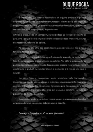 www.duquerocha.com.br
É interessante, que mesmo trabalhando em alguma empresa, é possível
empreender, almejando uma melhor remuneração. Mesmo que a dedicação no
negócio não seja “full time”, é possível buscar modelos de negócios, que possam
ser conduzidos em tempo parcial, traçando uma
estratégia eficaz, onde em vantagem, a possibilidade de inserção de capital de
giro, uma vez que o novo empresário tem a disponibilidade financeira, oriunda
dos recebíveis, referente ao salário.
As franquias são uma das possibilidades para sair da crise. Isso é fato e
tem característica bilateral.
Por um lado, a possibilidade de o franqueador expandir os negócios em
todo território nacional e possivelmente no exterior. Vai obter a propagação da
política da qualidade, padronização dos processos e receita recorrente, de forma
escalonada e gradual. As vendas tendem a aumentar e o reforço do caixa é
natural.
Do outro lado o franqueado, sendo amparado pelo franqueador,
imergindo no mundo dos negócios e evoluindo empresarialmente, buscando
conhecimento, através dos treinamentos fornecidos pela franqueadora, onde o
mesmo não encontrará perfeição, mas sim evolução constante, através de
programas de melhoria contínua.
Convidamos vocês a conferirem nossas marcas e nossos conteúdos sobre
empreendedorismo e queremos debater sobre o assunto.
Conheça a Duque Rocha. O sucesso, já é nosso!
 