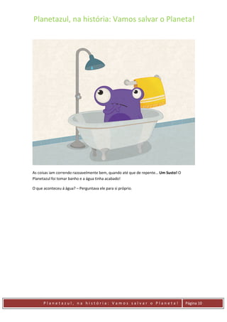 Planetazul, na história: Vamos salvar o Planeta!
P l a n e t a z u l , n a h i s t ó r i a : V a m o s s a l v a r o P l a n e t a ! Página 10
As coisas iam correndo razoavelmente bem, quando até que de repente… Um Susto! O
Planetazul foi tomar banho e a água tinha acabado!
O que aconteceu á água? – Perguntava ele para si próprio.
 