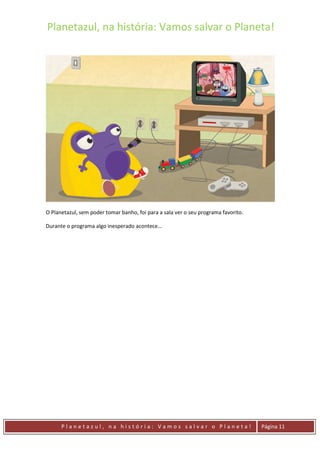 Planetazul, na história: Vamos salvar o Planeta!
P l a n e t a z u l , n a h i s t ó r i a : V a m o s s a l v a r o P l a n e t a ! Página 11
O Planetazul, sem poder tomar banho, foi para a sala ver o seu programa favorito.
Durante o programa algo inesperado acontece…
 