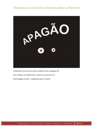 Planetazul, na história: Vamos salvar o Planeta!
P l a n e t a z u l , n a h i s t ó r i a : V a m o s s a l v a r o P l a n e t a ! Página 12
A televisão e as luzes de sua casa e também as da rua apagam-se!
Sem energia, a escuridão tomou conta da sua casa e da rua.
Quem apagou as luzes? – perguntava para si mesmo.
 