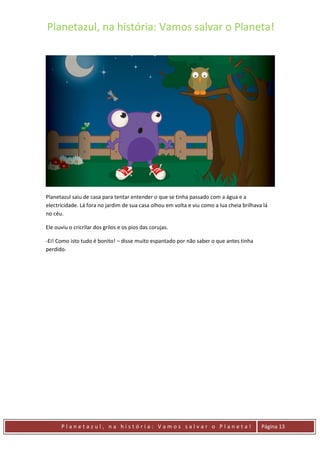 Planetazul, na história: Vamos salvar o Planeta!
P l a n e t a z u l , n a h i s t ó r i a : V a m o s s a l v a r o P l a n e t a ! Página 13
Planetazul saiu de casa para tentar entender o que se tinha passado com a água e a
electricidade. Lá fora no jardim de sua casa olhou em volta e viu como a lua cheia brilhava lá
no céu.
Ele ouviu o cricrilar dos grilos e os pios das corujas.
-Ei! Como isto tudo é bonito! – disse muito espantado por não saber o que antes tinha
perdido.
 