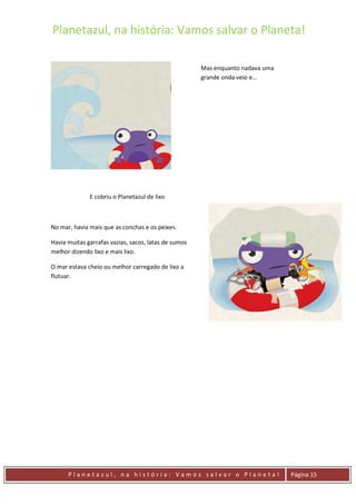 Planetazul, na história: Vamos salvar o Planeta!
P l a n e t a z u l , n a h i s t ó r i a : V a m o s s a l v a r o P l a n e t a ! Página 15
E cobriu o Planetazul de lixo
No mar, havia mais que as conchas e os peixes.
Havia muitas garrafas vazias, sacos, latas de sumos
melhor dizendo lixo e mais lixo.
O mar estava cheio ou melhor carregado de lixo a
flutuar.
Mas enquanto nadava uma
grande onda veio e…
 