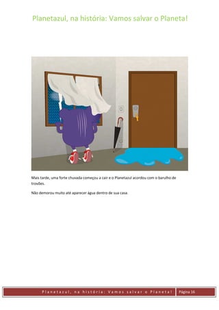 Planetazul, na história: Vamos salvar o Planeta!
P l a n e t a z u l , n a h i s t ó r i a : V a m o s s a l v a r o P l a n e t a ! Página 16
Mais tarde, uma forte chuvada começou a cair e o Planetazul acordou com o barulho de
trovões.
Não demorou muito até aparecer água dentro de sua casa.
 