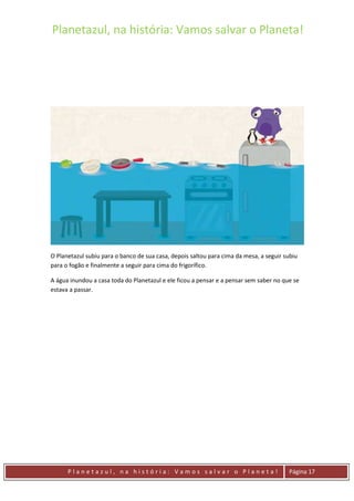 Planetazul, na história: Vamos salvar o Planeta!
P l a n e t a z u l , n a h i s t ó r i a : V a m o s s a l v a r o P l a n e t a ! Página 17
O Planetazul subiu para o banco de sua casa, depois saltou para cima da mesa, a seguir subiu
para o fogão e finalmente a seguir para cima do frigorífico.
A água inundou a casa toda do Planetazul e ele ficou a pensar e a pensar sem saber no que se
estava a passar.
 