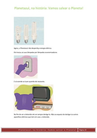 Planetazul, na história: Vamos salvar o Planeta!
P l a n e t a z u l , n a h i s t ó r i a : V a m o s s a l v a r o P l a n e t a ! Página 19
Agora, o Planetazul não desperdiça energia elétrica.
Ele trocou as suas lâmpadas por lâmpadas economizadoras.
E só acende as luzes quando ele necessita.
No fim de ver a televisão ele vai sempre desliga-la. Não se esquece de desligar os outros
aparelhos elétricos que tem em casa. a televisão.
 