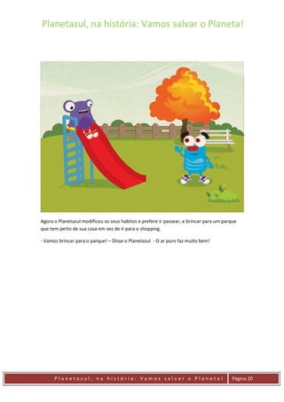 Planetazul, na história: Vamos salvar o Planeta!
P l a n e t a z u l , n a h i s t ó r i a : V a m o s s a l v a r o P l a n e t a ! Página 20
Agora o Planetazul modificou os seus habitos e prefere ir passear, e brincar para um parque
que tem perto de sua casa em vez de ir para o shopping.
- Vamos brincar para o parque! – Disse o Planetazul - O ar puro faz muito bem!
 