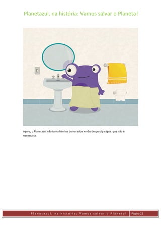 Planetazul, na história: Vamos salvar o Planeta!
P l a n e t a z u l , n a h i s t ó r i a : V a m o s s a l v a r o P l a n e t a ! Página 21
Agora, o Planetazul não toma banhos demorados e não desperdiça água. que não é
necessária.
 