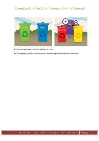 Planetazul, na história: Vamos salvar o Planeta!
P l a n e t a z u l , n a h i s t ó r i a : V a m o s s a l v a r o P l a n e t a ! Página 22
O Planetazul aprendeu a também reciclar o seu lixo!
Ele separa papel, plástico, alumínio, vidro e material orgânico nos devidos contentores.
 