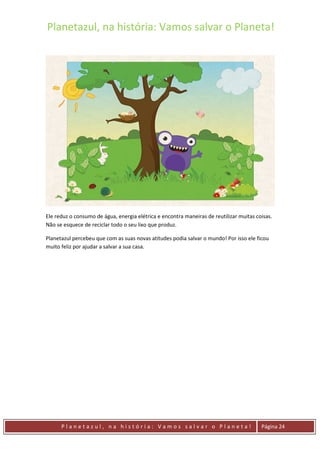 Planetazul, na história: Vamos salvar o Planeta!
P l a n e t a z u l , n a h i s t ó r i a : V a m o s s a l v a r o P l a n e t a ! Página 24
Ele reduz o consumo de água, energia elétrica e encontra maneiras de reutilizar muitas coisas.
Não se esquece de reciclar todo o seu lixo que produz.
Planetazul percebeu que com as suas novas atitudes podia salvar o mundo! Por isso ele ficou
muito feliz por ajudar a salvar a sua casa.
 