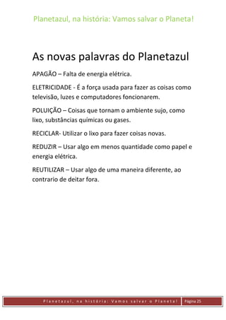 Planetazul, na história: Vamos salvar o Planeta!
P l a n e t a z u l , n a h i s t ó r i a : V a m o s s a l v a r o P l a n e t a ! Página 25
As novas palavras do Planetazul
APAGÃO – Falta de energia elétrica.
ELETRICIDADE - É a força usada para fazer as coisas como
televisão, luzes e computadores foncionarem.
POLUIÇÃO – Coisas que tornam o ambiente sujo, como
lixo, substâncias químicas ou gases.
RECICLAR- Utilizar o lixo para fazer coisas novas.
REDUZIR – Usar algo em menos quantidade como papel e
energia elétrica.
REUTILIZAR – Usar algo de uma maneira diferente, ao
contrario de deitar fora.
 