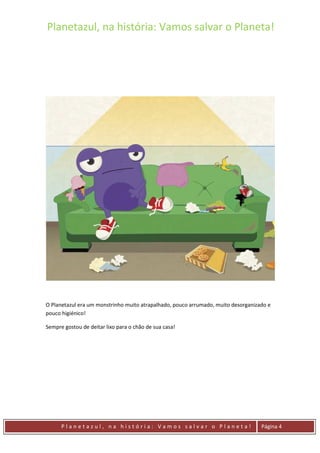 Planetazul, na história: Vamos salvar o Planeta!
P l a n e t a z u l , n a h i s t ó r i a : V a m o s s a l v a r o P l a n e t a ! Página 4
O Planetazul era um monstrinho muito atrapalhado, pouco arrumado, muito desorganizado e
pouco higiénico!
Sempre gostou de deitar lixo para o chão de sua casa!
 