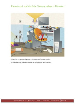 Planetazul, na história: Vamos salvar o Planeta!
P l a n e t a z u l , n a h i s t ó r i a : V a m o s s a l v a r o P l a n e t a ! Página 5
Deixava lixo em qualquer lugar que estivesse e nada ficava arrumado.
Por mais que a sua mãe lhe ensinasse, ele nunca a ouvia nem aprendia.
 