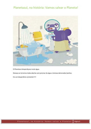 Planetazul, na história: Vamos salvar o Planeta!
P l a n e t a z u l , n a h i s t ó r i a : V a m o s s a l v a r o P l a n e t a ! Página 6
O Planetazul desperdiçava muita água.
Deixava as torneiras todas abertas sem precisar da água e tomava demorados banhos.
Era um desperdício constante!!!!!
 