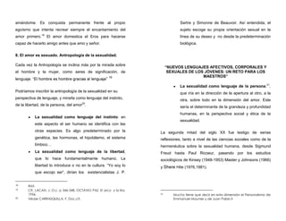 amándome. Es conquista permanente frente al propio
egoísmo que intenta recrear siempre el encantamiento del
amor primero.18
El amor domestica el Eros para hacerse
capaz de hacerlo amigo antes que amo y señor.
8. El amor es sexuado. Antropología de la sexualidad.
Cada vez la Antropología se inclina más por la mirada sobre
el hombre y la mujer, como seres de significación, de
lenguaje. ” 19
Podríamos inscribir la antropología de la sexualidad en su
perspectiva de lenguaje, y mirarla como lenguaje del instinto,
de la libertad, de la persona, del amor20
.
La sexualidad como lenguaje del instinto: en
este aspecto el ser humano se identifica con las
otras especies. Es algo predeterminado por la
genética, las hormonas, el hipotálamo, el sistema
límbico…
La sexualidad como lenguaje de la libertad,
que lo hace fundamentalmente humano. La
libertad lo introduce o no en la cultura. “Yo soy lo
que escojo ser”, dirían los existencialistas J. P.
18 Ibid.
19 Cfr. LACAN, J. O.c. p 346-348. OCTAVIO PAZ, El arco y la lira,
1956.
20 Véase CARRASQUILLA, F. Doc.cit.
Sartre y Simonne de Beauvoir. Así entendida, el
sujeto escoge su propia orientación sexual en la
línea de su deseo y no desde la predeterminación
biológica.
“NUEVOS LENGUAJES AFECTIVOS, CORPORALES Y
SEXUALES DE LOS JÓVENES: UN RETO PARA LOS
MAESTROS”
La sexualidad como lenguaje de la persona.21
,
que iría en la dirección de la apertura al otro, a la
otra, sobre todo en la dimensión del amor. Este
sería el determinante de la grandeza y profundidad
humanas, en la perspectiva social y ética de la
sexualidad.
La segunda mitad del siglo XX fue testigo de serias
reflexiones, tanto a nivel de las ciencias sociales como de la
hermenéutica sobre la sexualidad humana, desde Sigmund
Freud hasta Paul Ricoeur, pasando por los estudios
sociológicos de Kinsey (1948-1953) Master y Johnsons (1966)
y Shere Hite (1976,1981).
21 Mucho tiene que decir en esta dimensión el Personalismo de
Emmanuel Mounier y de Juan Pablo II
 