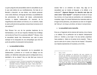 La gran pregunta del psicoanálisis sobre la sexualidad es por
lo que está detrás de sus manifestaciones. Se trata de un
llamado a descubrir, en ese detrás, una historia personal,
unos nudos afectivos, el lenguaje del deseo, la posibilidad de
las perversiones, del desvío del deseo, profundamente
humano, a objetos inadecuados. En resumen, de la
insignificancia del erotismo sin ternura, en un extremo, hasta
la razón profunda de los grandes compromisos humanos en el
otro extremo.22
Paul Ricoeur fue uno de los grandes bastiones de la
hermenéutica y uno de sus mayores intereses fue el diálogo
con la obra de Freud. En su preciosa reflexión23
, Ricoeur, mira
la sexualidad desde tres dimensiones que vale la pena
subrayar en la búsqueda de una antropología que sirva de
punto de partida a la educación de los jóvenes:
La sexualidad errática.
¿No es esta la mejor descripción de la sexualidad de
adolescentes y jóvenes en un mundo sin diálogo con los
adultos, sin referentes adecuados para la configuración de su
identidad y de su deseo? Hoy es más fácil que nunca el
22 La ternura es para P. Ricoeur la expresión más lograda de la
sexualidad, como lenguaje del amor. Cfr. La Sexualité. La
merveille, l´érrance, l´enigme. Rev. Esprit, ,1960 p 1665-1676.
23
RICOEUR, P. La sexualité, La merveille, l´errance, l´énigme. En
Rev. Esprit, Nov. 1960 p 1665-1675.
acceso fácil a un erotismo sin lazos. Hay algo en la
sexualidad que se resiste al lenguaje, a la utilidad, a la
institución24
. Zygmunt Bauman ha descrito este tipo de
amor como “amor líquido”25
, semejante al mundo en el que
hoy vivimos, en el que todo es cambiante y sin consistencia,
inmediato, fugaz. En donde fácilmente las mascotas están en
el lugar de las personas, y los placeres se viven en el registro
del “todo ya”, en el aquí y el ahora, sin lazos ni compromisos.
La sexualidad como maravilla.
Eros es un fragmento de la vivencia del cosmos, de su fuerza
y su belleza. Es la perfección de la relación interpersonal
entre un hombre y una mujer. A la vez carnal y espiritual,
hace poetizar a Adán en el culmen de la creación: ´”Esta si
que es carne de mi carne y huso de mis huesos”. Encuentra
sus mejores expresiones en la poesía y en el mito…
24
Ibid., p 1675.
25 «Vivir juntos adquiere el atractivo del que carecen los
vínculos de afinidad. Sus intenciones son modestas, no se
hacen promesas, y las declaraciones, cuando existen, no son
solemnes, ni están acompañadas por música de cuerda ni
manos enlazadas (…) Uno pide menos, se conforma con
menos y, por lo tanto, hay una hipoteca menor para pagar,
y el plazo del pago es menos desalentador». BAUMAN,
Zygmunt. Amor líquido, Fondo de cultura Económica, Madrid,
2005, p. 48.
 