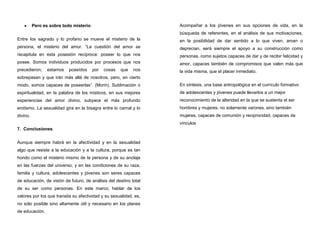 Pero es sobre todo misterio
Entre los sagrado y lo profano se mueve el misterio de la
persona, el misterio del amor. “La cuestión del amor se
recapitula en esta posesión recíproca: poseer lo que nos
posee. Somos individuos producidos por procesos que nos
precedieron; estamos poseídos por cosas que nos
sobrepasan y que irán más allá de nosotros, pero, en cierto
modo, somos capaces de poseerlas”. (Morin). Sublimación o
espiritualidad, en la palabra de los místicos, en sus mejores
experiencias del amor divino, subyace el más profundo
erotismo. La sexualidad gira en la bisagra entre lo carnal y lo
divino.
7. Conclusiones
Aunque siempre habrá en la afectividad y en la sexualidad
algo que resiste a la educación y a la cultura, porque es tan
hondo como el misterio mismo de la persona y de su anclaje
en las fuerzas del universo, y en las condiciones de su raza,
familia y cultura, adolescentes y jóvenes son seres capaces
de educación, de visión de futuro, de análisis del destino total
de su ser como personas. En este marco, hablar de los
valores por los que transita su afectividad y su sexualidad, es,
no sólo posible sino altamente útil y necesario en los planes
de educación.
Acompañar a los jóvenes en sus opciones de vida, en la
búsqueda de referentes, en el análisis de sus motivaciones,
en la posibilidad de dar sentido a lo que viven, aman o
deprecian, será siempre el apoyo a su construcción como
personas, como sujetos capaces de dar y de recibir felicidad y
amor, capaces también de compromisos que valen más que
la vida misma, que el placer inmediato.
En síntesis, una base antropológica en el currículo formativo
de adolescentes y jóvenes puede llevarlos a un mejor
reconocimiento de la alteridad en la que se sustenta el ser
hombres y mujeres, no solamente varones, sino también
mujeres, capaces de comunión y reciprocidad, capaces de
vínculos
 