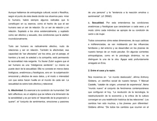 Aunque hablamos de antropología cultural, social o filosófica,
según el punto de vista desde donde nos situemos para mirar
lo humano, habrá siempre algunos radicales que lo
constituyen en su esencia, como el hecho de que el ser
humano sea un ser de relación. Es un ser de relación y en
relación. Sujetado a los otros existencialmente, y sujetado
como ser afectivo y sexuado, dos condiciones que le atañen
incondicionalmente.
Todo ser humano es radicalmente afectivo, nudo de
relaciones y ser en relación. También la afectividad, esa
capacidad de “ser afectados” por los otros, por el paisaje, el
hambre y la sed, la soledad o la compañía, está permeando
la racionalidad más exigente. Ya Xavier Zubiri sugiere que el
ser humano es una “inteligencia sentiente”. Lo mismo se
puede decir de la sexualidad. Ella no consiste en meros datos
biológicos, anatómicos y fisiológicos, sino en la subjetivación
emocional y afectiva de esos datos, y el modo o intensidad
con que estos hacen huella en el mundo de cada ser. La
sexualidad es sobre todo afectiva y relacional.
b. Afectividad. Es esencial a la condición de humanidad. Del
latín affectivus, es un adjetivo que se refiere a la dimensión de
la sensibilidad y es por tanto el “desarrollo de la propensión a
querer”, el “conjunto de sentimientos, emociones y pasiones
de una persona” y la “tendencia a la reacción emotiva o
sentimental”. (cf. DRAE)
c. Sexualidad. Por esta entendemos las condiciones
anatómicas y fisiológicas que caracterizan a cada sexo y el
modo cómo cada individuo se apropia de su condición de
varón o de mujer.
Todos conocemos cómo estas dimensiones, de suyo caóticas
e indiferenciadas, se van moldeando por las influencias
familiares y del entorno y se desarrollan en los jóvenes de
nuestro tiempo de un modo peculiar. En algunas corrientes
antropológicas, como en la psicología dinámica, no se
distinguen la una de la otra. Ágape está profundamente
arraigado en Eros.
2. Entre el caos y la razón.
Nos movemos en “un mundo desbocado”, afirma Anthony
Giddens, un científico social de nuestro tiempo. Y Manuel
Castells, “catalán de origen, universal de experiencia”, llama
“mundo nuevo” al conjunto de fenómenos contemporáneos
que configuran el hoy. “La revolución de la tecnología, la
reestructuración de la economía y la crítica de la cultura
convergen en una redefinición histórica de las relaciones“. Los
cambios han sido muchos, y los jóvenes ¡son diferentes!.
Giddens afirma: “De todos los cambios que ocurren en el
 