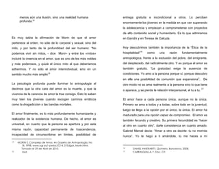 menos aún una ilusión, sino una realidad humana
profunda.14
Es muy sabia la afirmación de Morin de que el amor
pertenece al orden, no sólo de lo corporal y sexual, sino del
mito, y por tanto de la profundidad del ser humano: “No
podemos vivir sin mitos, - dice Morin- y entre los «mitos»
incluiré la creencia en el amor, que es uno de los más nobles
y más poderosos, y quizá el único mito al que deberíamos
adherimos. Y no sólo el amor interindividual, sino en un
sentido mucho más amplio15
La psicología profunda puede iluminar la antropología al
decirnos que la otra cara del amor es la muerte, y que la
vivencia de la carencia de amor la trae consigo. Esto lo saben
muy bien los jóvenes cuando escogen caminos erráticos
como la drogadicción o las bandas mortales.
El amor finalmente, es lo más profundamente humanizante y
realizador de la existencia humana. De hecho, el amor es
universal, en cuanto que la persona es apertura y por esta
misma razón, capacidad permanente de trascendencia,
incapacidad de circunscribirse en límites, posibilidad de
14 MORIN E. Complejo de Amor, en Gazeta de Antropología, No
14, 1998. www.ugr.es/~pwlac/G14_01Edgar_Morin.html,
Tomado el 29 de Abril de 2010.
15 Ibid.
entrega gratuita e incondicional a otros. Lo perciben
enormemente los jóvenes en la medida en que van superando
la adolescencia y empiezan a comprometerse con proyectos
de alto contenido social y humanitario. Es lo que admiramos
en Gandhi y en Teresa de Calcuta.
Hoy descubrimos también la importancia de la “Ética de la
hospitalidad”16
como una razón fundamentalmente
antropológica, frente a la exclusión del pobre, del emigrante,
del desplazado, del radicalmente otro. Y es porque el amor es
también gratuito. “La gratuidad exige la ausencia de
condiciones. Yo amo a la persona porque sí, porque descubro
en ella una posibilidad de comunión que expansiona”. De
otro modo no se ama realmente a la persona sino lo que tiene
o aparece, y se pierde la relación interpersonal, el tu a tu. 17
El amor hace a cada persona única, aunque no la única.
Primero se ama a todos y a todas, sobre todo en la juventud,
luego se llega a la opción por el único, la única. El amor ha
madurado para una opción capaz de compromiso. El amor es
también fecundo y creativo. Su primera fecundidad es “hacer
al otro en cuanto otro”, darle consistencia en cuanto amado.
Gabriel Marcel decía: “Amar a otro es decirle: tu no morirás
nunca”. Yo te hago a ti amándote, tú me haces a mí
16 DANIEL INNERARITY, Quinteto, Barcelona, 2008.
17 CARRASQUILLA, F. Doc. Cit.
 