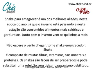 www.shake.ind.br



 Shake para emagrecer é um dos melhores aliados, nesta
  época do ano, já que o inverno está passando e nesta
   estação são consumidos alimentos mais calóricos e
gordurosos. Junto com o inverno vem os quilinhos a mais.

  Não espere o verão chegar, tome shake emagrecedor.
                                  Shake
  é composto de muitas fibras, vitaminas, sais minerais e
 proteínas. Os shakes são fáceis de ser preparados e pode
substituir uma refeição sem deixar o organismo debilitado.
                contato@shake.ind.br / Telefone: (49) 3433.0100
 