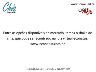 www.shake.ind.br




Entre as opções disponíveis no mercado, temos o shake de
  chia, que pode ser econtrado na loja virtual econatuz.
                  www.econatuz.com.br




              contato@shake.ind.br / Telefone: (49) 3433.0100
 