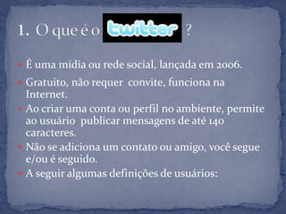  É uma mídia ou rede social, lançada em 2006.
 Gratuito, não requer convite, funciona na
  Internet.
 Ao criar uma conta ou perfil no ambiente, permite
  ao usuário publicar mensagens de até 140
  caracteres.
 Não se adiciona um contato ou amigo, você segue
  e/ou é seguido.
 A seguir algumas definições de usuários:
 