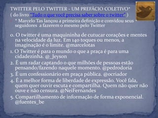 TWITTER PELO TWITTER - UM PREFÁCIO COLETIVO*
( do livro “Tudo o que você precisa saber sobre o twitter” )
• * Marcelo Tas lançou a primeira deﬁnição e convidou seus
   seguidores a fazerem o mesmo pelo Twitter

0. O twitter é uma maquininha de cutucar corações e mentes
   na velocidade da luz. Em 140 toques ou menos, a
   imaginação é o limite. @marcelotas
1. O Twitter é para o mundo o que a praça é para uma
   cidadezinha. @_Jeyson
2. É um radar captando o que milhões de pessoas estão
   pensando/fazendo naquele momento. @pedrodoria
3. É um confessionário em praça pública. @ocriador
4. É a melhor forma de liberdade de expressão. Você fala,
   quem quer ouvir escuta e compartilha. Quem não quer não
   ouve e não censura. @NeiFernandes
5. Compartilhamento de informação de forma exponencial.
   @fuentes_be
 